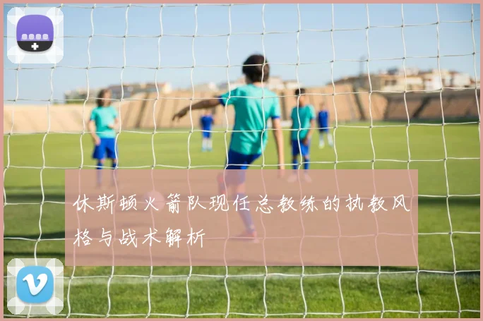 休斯顿火箭队现任总教练的执教风格与战术解析