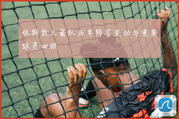 休斯敦火箭队历年阵容变动与重要球员回顾